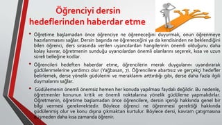 Öğrenciyi dersin
hedeflerinden haberdar etme
• Öğretime başlamadan önce öğrenciye ne öğreneceğini duyurmak, onun öğrenmeye
hazırlanmasını sağlar. Dersin başında ne öğreneceğini ya da kendisinden ne beklendiğini
bilen öğrenci, ders sırasında verilen uyarıcılardan hangilerinin önemli olduğunu daha
kolay kavrar, öğretmenin sunduğu uyarıcılardan önemli olanlarını seçerek, kısa ve uzun
süreli belleğine kodlar.
• Öğrencileri hedeften haberdar etme, öğrencilerin merak duygularını uyandırarak
güdülenmelerine yardımcı olur (Yağbasan, 7). Öğrencilere abartısız ve gerçekçi hedefler
belirlemek, derse yönelik güdülerini ve meraklarını arttırdığı gibi, derse daha fazla ilgili
duymalarını sağlar.
• Güdülemenin önemli önemsiz hemen her konuda yapılması faydalı değildir. Bu nedenle,
öğretmenler konunun kritik ve önemli noktalarına yönelik güdüleme yapmalıdırlar.
Öğretmenin, öğretime başlamadan önce öğrencilere, dersin içeriği hakkında genel bir
bilgi vermesi gerekmektedir. Böylece öğrenci ne öğrenmesi gerektiği hakkında
güdülenmiş olur ve konu dışına çıkmaktan kurtulur. Böylece dersi, kavram çatışmasına
düşmeden daha kısa zamanda öğrenir.
 