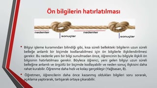 Ön bilgilerin hatırlatılması
• Bilgiyi işleme kuramından bilindiği gibi, kısa süreli bellekteki bilgilerin uzun süreli
belleğe anlamlı bir biçimde kodlanabilmesi için ön bilgilerle ilişkilendirilmesi
gerekir. Bu nedenle yeni bir bilgi sunulmadan önce, öğrencinin bu bilgiyle ilişkili ön
bilgisinin hatırlatılması gerekir. Böylece öğrenci, yeni gelen bilgiyi uzun süreli
belleğine anlamlı ve örgütlü bir biçimde kodlayabilir ve neden sonuç ilişkisini daha
rahat kurabilir. Öğrenme daha hızlı ve kolay gerçekleşir (Yağbasan, 8).
• Öğretmen, öğrencilerin daha önce kazanmış oldukları bilgileri soru sorarak,
açıklama yaptırarak, tartışarak ortaya çıkarabilir.
 