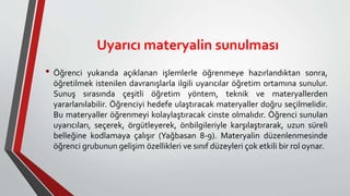 Uyarıcı materyalin sunulması
• Öğrenci yukarıda açıklanan işlemlerle öğrenmeye hazırlandıktan sonra,
öğretilmek istenilen davranışlarla ilgili uyarıcılar öğretim ortamına sunulur.
Sunuş sırasında çeşitli öğretim yöntem, teknik ve materyallerden
yararlanılabilir. Öğrenciyi hedefe ulaştıracak materyaller doğru seçilmelidir.
Bu materyaller öğrenmeyi kolaylaştıracak cinste olmalıdır. Öğrenci sunulan
uyarıcıları, seçerek, örgütleyerek, önbilgileriyle karşılaştırarak, uzun süreli
belleğine kodlamaya çalışır (Yağbasan 8-9). Materyalin düzenlenmesinde
öğrenci grubunun gelişim özellikleri ve sınıf düzeyleri çok etkili bir rol oynar.
 
