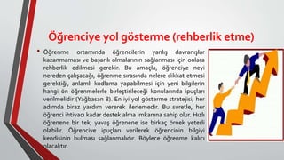 Öğrenciye yol gösterme (rehberlik etme)
• Öğrenme ortamında öğrencilerin yanlış davranışlar
kazanmaması ve başarılı olmalarının sağlanması için onlara
rehberlik edilmesi gerekir. Bu amaçla, öğrenciye neyi
nereden çalışacağı, öğrenme sırasında nelere dikkat etmesi
gerektiği, anlamlı kodlama yapabilmesi için yeni bilgilerin
hangi ön öğrenmelerle birleştirileceği konularında ipuçları
verilmelidir (Yağbasan 8). En iyi yol gösterme stratejisi, her
adımda biraz yardım vererek ilerlemedir. Bu suretle, her
öğrenci ihtiyacı kadar destek alma imkanına sahip olur. Hızlı
öğrenene bir tek, yavaş öğrenene ise birkaç örnek yeterli
olabilir. Öğrenciye ipuçları verilerek öğrencinin bilgiyi
kendisinin bulması sağlanmalıdır. Böylece öğrenme kalıcı
olacaktır.
 