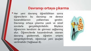 Davranışı ortaya çıkarma
• Her yeni davranış öğretildikten sonra
öğrencilerin bu davranışı ne derece
kazandıklarının yoklanması gerekir.
Davranışı ortaya çıkarma yazılı ve sözel
sorularla gerçekleştirilebilir. Böylece
öğrencinin kendisini de görmesi sağlanmış
olur. Öğrencilerde kazandırılmak istenen
davranış gözlenmeli, öğretim ortamı
zenginleştirilmeli, öğrenciye yeni ipuçları
verilmelidir (Yağbasan 8).
 