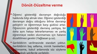 Dönüt-Düzeltme verme
• Öğrenci gösterdiği davranışın doğruluğu
hakkında bilgi almak ister. Öğrenci gösterdiği
davranışın doğru olduğunu bilirse davranışı
pekiştirir ve öğrenmeye karşı güdüsü artar.
Öğrencinin gösterdiği davranış yanlışsa, bir
daha aynı hatayı tekrarlamaması ve yanlış
öğrenmeye neden olunmaması için hatanın
düzeltilmesi gerekir (Yağbasan 9-10).
• Geribildirim verilmesinde standart yoktur.
Geribildirim baş sallama, mimik hareketleri,
gülümseme, kabul anlamında söz söyleme
gibi değişik şekillerde verilebilir.
 