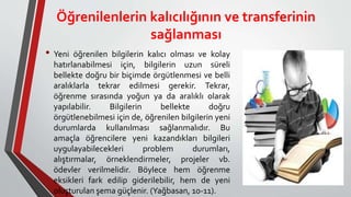 Öğrenilenlerin kalıcılığının ve transferinin
sağlanması
• Yeni öğrenilen bilgilerin kalıcı olması ve kolay
hatırlanabilmesi için, bilgilerin uzun süreli
bellekte doğru bir biçimde örgütlenmesi ve belli
aralıklarla tekrar edilmesi gerekir. Tekrar,
öğrenme sırasında yoğun ya da aralıklı olarak
yapılabilir. Bilgilerin bellekte doğru
örgütlenebilmesi için de, öğrenilen bilgilerin yeni
durumlarda kullanılması sağlanmalıdır. Bu
amaçla öğrencilere yeni kazandıkları bilgileri
uygulayabilecekleri problem durumları,
alıştırmalar, örneklendirmeler, projeler vb.
ödevler verilmelidir. Böylece hem öğrenme
eksikleri fark edilip giderilebilir, hem de yeni
oluşturulan şema güçlenir. (Yağbasan, 10-11).
 