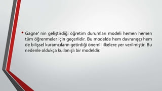 • Gagne' nin geliştirdiği öğretim durumları modeli hemen hemen
tüm öğrenmeler için geçerlidir. Bu modelde hem davranışçı hem
de bilişsel kuramcıların getirdiği önemli ilkelere yer verilmiştir. Bu
nedenle oldukça kullanışlı bir modeldir.
 