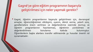 Gagné’ye göre eğitim programının başarıyla
geliştirilmesi için neler yapmak gerekir?
• Gagné, öğretim programlarının başarıyla geliştirilmesi için, davranışsal
amaçlar, öğrenci/öğretmen etkileşimi, uyarım, dönüt verme, yeterli süre,
genellemelere önem verilmesi ve değerlendirme üzerinde durmuş ve
öğretim programlarının hazırlanması, öğretimin yürütülmesi ve
değerlendirilmesi konularına katkıda bulunmuştur.
Öğrenilenlerin başka alanlara transfer edilmesinde şu hususlar önemli rol
oynamaktadır:
 