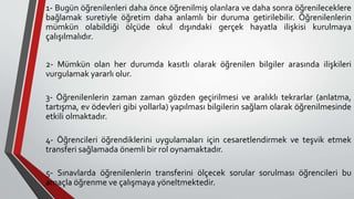 1- Bugün öğrenilenleri daha önce öğrenilmiş olanlara ve daha sonra öğrenileceklere
bağlamak suretiyle öğretim daha anlamlı bir duruma getirilebilir. Öğrenilenlerin
mümkün olabildiği ölçüde okul dışındaki gerçek hayatla ilişkisi kurulmaya
çalışılmalıdır.
2- Mümkün olan her durumda kasıtlı olarak öğrenilen bilgiler arasında ilişkileri
vurgulamak yararlı olur.
3- Öğrenilenlerin zaman zaman gözden geçirilmesi ve aralıklı tekrarlar (anlatma,
tartışma, ev ödevleri gibi yollarla) yapılması bilgilerin sağlam olarak öğrenilmesinde
etkili olmaktadır.
4- Öğrencileri öğrendiklerini uygulamaları için cesaretlendirmek ve teşvik etmek
transferi sağlamada önemli bir rol oynamaktadır.
5- Sınavlarda öğrenilenlerin transferini ölçecek sorular sorulması öğrencileri bu
amaçla öğrenme ve çalışmaya yöneltmektedir.
 