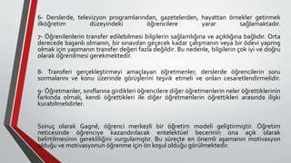 6- Derslerde, televizyon programlarından, gazetelerden, hayattan örnekler getirmek
ilköğretim düzeyindeki öğrencilere yarar sağlamaktadır.
7- Öğrenilenlerin transfer edilebilmesi bilgilerin sağlamlığına ve açıklığına bağlıdır. Orta
derecede başarılı olmanın, bir sınavdan geçecek kadar çalışmanın veya bir ödevi yapmış
olmak için yapmanın transfer değeri fazla değildir. Bu nedenle, bilgilerin çok iyi ve doğru
olarak öğrenilmesi gerekmektedir.
8- Transferi gerçekleştirmeyi amaçlayan öğretmenler, derslerde öğrencilerin soru
sormalarını ve konu üzerinde görüşlerini teşvik etmeli ve onları cesaretlendirmelidir.
9- Öğretmenler, sınıflarına girdikleri öğrencilere diğer öğretmenlerin neler öğrettiklerinin
farkında olmalı, kendi öğrettikleri ile diğer öğretmenlerin öğrettikleri arasında ilişki
kurabilmelidirler.
Sonuç olarak Gagné, öğrenci merkezli bir öğretim modeli geliştirmiştir. Öğretim
neticesinde öğrenciye kazandırılacak entelektüel becerinin ona açık olarak
belirtilmesinin gerekliliğini vurgulamıştır. Bu süreçte en önemli aşamanın motivasyon
olduğu ve motivasyonun öğrenme için ön koşul olduğu görülmektedir.
 