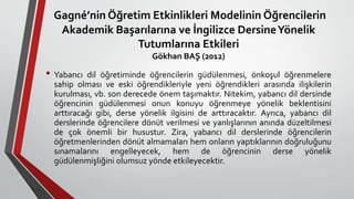 • Yabancı dil öğretiminde öğrencilerin güdülenmesi, önkoşul öğrenmelere
sahip olması ve eski öğrendikleriyle yeni öğrendikleri arasında ilişkilerin
kurulması, vb. son derecede önem taşımaktır. Nitekim, yabancı dil dersinde
öğrencinin güdülenmesi onun konuyu öğrenmeye yönelik beklentisini
arttıracağı gibi, derse yönelik ilgisini de arttıracaktır. Ayrıca, yabancı dil
derslerinde öğrencilere dönüt verilmesi ve yanlışlarının anında düzeltilmesi
de çok önemli bir husustur. Zira, yabancı dil derslerinde öğrencilerin
öğretmenlerinden dönüt almamaları hem onların yaptıklarının doğruluğunu
sınamalarını engelleyecek, hem de öğrencinin derse yönelik
güdülenmişliğini olumsuz yönde etkileyecektir.
Gagné’nin Öğretim Etkinlikleri Modelinin Öğrencilerin
Akademik Başarılarına ve İngilizce DersineYönelik
Tutumlarına Etkileri
Gökhan BAŞ (2012)
 
