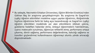 • Bu sebeple, Necmettin Erbakan Üniversitesi, Eğitim Bilimleri Enstitüsü’nden
Gökhan Baş bir araştırma gerçekleştirmiştir. Bu araştırma ile Gagné’nin
(1985) öğretim etkinlikleri modeline uygun yapılan öğretimin, ilköğretimde
İngilizce öğretimine farklı bir bakış açısı kazandıracağı ve Gagné’nin (1985)
öğretim etkinlikleri modelinde yer alan etkinliklerin (dikkati çekme,
güdüleme hedeften haberdar etme, önkoşul öğrenmelerin hatırlatılması,
uyarıcı materyalin sunulması, öğrenciye rehberlik etme, performansı ortaya
çıkarma, dönüt sağlama, performansı değerlendirme, kalıcılığı sağlama ve
transferi güçlendirme) kullanılmasının öğrenmeyi olumlu yönde artıracağı
düşünülmektedir.
 