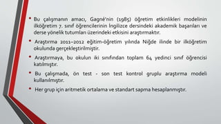 • Bu çalışmanın amacı, Gagné’nin (1985) öğretim etkinlikleri modelinin
ilköğretim 7. sınıf öğrencilerinin İngilizce dersindeki akademik başarıları ve
derse yönelik tutumları üzerindeki etkisini araştırmaktır.
• Araştırma 2011–2012 eğitim-öğretim yılında Niğde ilinde bir ilköğretim
okulunda gerçekleştirilmiştir.
• Araştırmaya, bu okulun iki sınıfından toplam 64 yedinci sınıf öğrencisi
katılmıştır.
• Bu çalışmada, ön test - son test kontrol gruplu araştırma modeli
kullanılmıştır.
• Her grup için aritmetik ortalama ve standart sapma hesaplanmıştır.
 