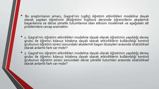 • Bu araştırmanın amacı, Gagné’nin (1985) öğretim etkinlikleri modeline dayalı
olarak yapılan öğretimin ilköğretim İngilizce dersinde öğrencilerin akademik
başarılarına ve derse yönelik tutumlarına olan etkisini incelemek ve aşağıdaki alt
problemlere cevap aramaktır:
• 1. Gagné’nin öğretim etkinlikleri modeline dayalı olarak öğretimin yapıldığı deney
grubu ile öğrenci kılavuz kitabına dayalı olarak etkinliklerin kullanıldığı kontrol
grubunun öğretim süreci sonundaki akademik başarı düzeyleri arasında istatistiksel
olarak anlamlı fark var mıdır?
• 2. Gagné’nin öğretim etkinlikleri modeline dayalı olarak öğretimin yapıldığı deney
grubu ile öğrenci kılavuz kitabına dayalı olarak etkinliklerin kullanıldığı kontrol
grubunun öğretim süreci sonundaki derse yönelik tutumları arasında istatistiksel
olarak anlamlı fark var mıdır?
 