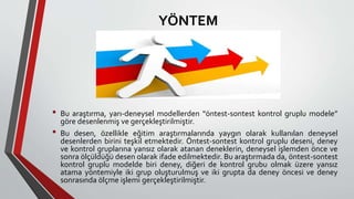YÖNTEM
• Bu araştırma, yarı-deneysel modellerden “öntest-sontest kontrol gruplu modele”
göre desenlenmiş ve gerçekleştirilmiştir.
• Bu desen, özellikle eğitim araştırmalarında yaygın olarak kullanılan deneysel
desenlerden birini teşkil etmektedir. Öntest-sontest kontrol gruplu deseni, deney
ve kontrol gruplarına yansız olarak atanan deneklerin, deneysel işlemden önce ve
sonra ölçüldüğü desen olarak ifade edilmektedir. Bu araştırmada da, öntest-sontest
kontrol gruplu modelde biri deney, diğeri de kontrol grubu olmak üzere yansız
atama yöntemiyle iki grup oluşturulmuş ve iki grupta da deney öncesi ve deney
sonrasında ölçme işlemi gerçekleştirilmiştir.
 