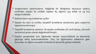 • Araştırmanın katılımcılarını, Niğde’de bir ilköğretim okulunun yedinci
sınıfından seçilen iki sınıftan toplam 64 öğrenci [35 erkek ve 29 kız]
oluşturmaktadır.
• Katılımcıların yaş ortalaması 13’dür.
• Seçilen bu okul ve sınıflar, tesadüfî örnekleme yöntemine göre araştırma
kapsamına alınmıştır.
• Tesadüfî örnekleme yöntemi ile seçilen sınıflardan 7/C sınıfı deney, 7/A sınıfı
ise kontrol grubu olarak değerlendirilmiştir.
• Seçilen gruplardaki tüm öğrenciler benzer sosyo-kültürel ve ekonomik
geçmişe sahip bulunmaktadırlar. Zira, bu öğrencilerin ailelerinin gelir
durumları ve eğitim seviyeleri birbirlerine benzerlik göstermektedir.
 