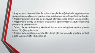 *Araştırmanın deneysel işlemlerin önceden planlandığı biçimde uygulanmasını
sağlamak amacıyla araştırma süresince araştırmacı, denel işlemlere katılmıştır.
*Araştırmada her iki gruba da deneysel işlemden önce öntest uygulanmıştır.
*Araştırmada, deney ve kontrol gruplarının belirlenmesi tesadüfî örnekleme
yöntemi ile belirlenmiştir.
*Öntest olarak katılımcılara; akademik başarı testi ve İngilizce dersine yönelik
tutum ölçeği uygulanmıştır.
*Araştırmada uygulanan aynı testler denel işlemin sonunda gruplara sontest
olarak uygulanmıştır (Bkz.Tablo 1).
 