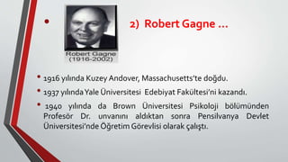 • 1916 yılında Kuzey Andover, Massachusetts’te doğdu.
• 1937 yılındaYale Üniversitesi Edebiyat Fakültesi’ni kazandı.
• 1940 yılında da Brown Üniversitesi Psikoloji bölümünden
Profesör Dr. unvanını aldıktan sonra Pensilvanya Devlet
Üniversitesi’nde Öğretim Görevlisi olarak çalıştı.
• 2) Robert Gagne …
 