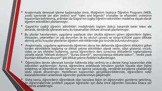 • Araştırmada deneysel işleme başlamadan önce, İlköğretim İngilizce Öğretim Programı (MEB,
2006) içerisinde yer alan yedinci sınıf “tales and legends” (masallar ve efsaneler) ünitesinin
kazanımları belirlenmiş, ardından da Gagné’nin (1985) öğretim etkinlikleri modeline dayalı olarak
öğretim etkinlikleri planlanmıştır.
• Gagné’nin (1985) öğretim etkinlikleri modelindeki toplam dokuz basamak teker teker ele
alınarak, derslerde işlenecek konu bu basamaklar dikkate alınarak planlanmıştır.
• Bu planlar hazırlanırken, uygulama yapılacak olan okulda öğrenim gören öğrencilerin ilgileri,
ihtiyaçları, yetenekleri ve yaş durumları ile bu okulun çevresi ve sosyo-kültürel yapısı dikkate
alınmış ve bu hususlar planlanan öğretim etkinliklerinde göz önünde bulundurulmuştur.
• Araştırmada, uygulama aşamasında öğretmen derse her defasında öğrencilerin dikkatini çeken
türden etkinliklerle başlamış ve dikkat çekme etkinlikleri olarak resim, slâyt gösterisi, müzik,
video ve ses efektleri kullanmış, ayrıca öğrencilerin ders süresince dikkatlerini toplamalarına
yönelik olarak “dikkatli dinleyin!”, “burası önemli!”, resme/videoya dikkatle bakın!”, “renkli yazılı
kısımları dikkatlice okuyun!” gibi dikkat çekme ifadeleri kullanılmıştır.
• Öğrencilere derste işlenecek konular hakkında bilgi verilmiş ve o derste hangi kazanımları elde
edecekleri açıklanmıştır. Ayrıca, öğrencilere anlatılacak konuların günlük hayatla olan ilişkisi
anlatılmış ve öğrenilecek olan konunun ne işlerine yarayacağı, nerelerde karşılarına çıkabileceği
sözlü olarak aktarılmıştır. Hedeflenen kazanımları gerçekleştirdiklerinde, öğrencilerin neler
kazanabilecekleri anlatılarak öğrenciler güdülenmeye çalışılmıştır.
• Daha sonra, öğrencilerin öğrenilecek olan konulara ilişkin ön öğrenmeleri gündeme getirilmiş,
ön öğrenmelerinde problem yaşayan öğrenciler için daha önce öğrenilen konulara kısaca yer
verilerek anlatılmıştır.
 