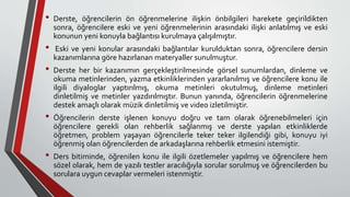 • Derste, öğrencilerin ön öğrenmelerine ilişkin önbilgileri harekete geçirildikten
sonra, öğrencilere eski ve yeni öğrenmelerinin arasındaki ilişki anlatılmış ve eski
konunun yeni konuyla bağlantısı kurulmaya çalışılmıştır.
• Eski ve yeni konular arasındaki bağlantılar kurulduktan sonra, öğrencilere dersin
kazanımlarına göre hazırlanan materyaller sunulmuştur.
• Derste her bir kazanımın gerçekleştirilmesinde görsel sunumlardan, dinleme ve
okuma metinlerinden, yazma etkinliklerinden yararlanılmış ve öğrencilere konu ile
ilgili diyaloglar yaptırılmış, okuma metinleri okutulmuş, dinleme metinleri
dinletilmiş ve metinler yazdırılmıştır. Bunun yanında, öğrencilerin öğrenmelerine
destek amaçlı olarak müzik dinletilmiş ve video izletilmiştir.
• Öğrencilerin derste işlenen konuyu doğru ve tam olarak öğrenebilmeleri için
öğrencilere gerekli olan rehberlik sağlanmış ve derste yapılan etkinliklerde
öğretmen, problem yaşayan öğrencilerle teker teker ilgilendiği gibi, konuyu iyi
öğrenmiş olan öğrencilerden de arkadaşlarına rehberlik etmesini istemiştir.
• Ders bitiminde, öğrenilen konu ile ilgili özetlemeler yapılmış ve öğrencilere hem
sözel olarak, hem de yazılı testler aracılığıyla sorular sorulmuş ve öğrencilerden bu
sorulara uygun cevaplar vermeleri istenmiştir.
 