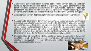 • Öğrencilerin gerek testlerdeki, gerekse sözlü olarak sorulan sorulara verdikleri
cevaplara ilişkin olarak gerekli dönütler sağlanmış, hata yapan öğrencilere anında
dönüt verilerek yanlışları düzeltilmiştir. Bu durumlarda, öğretmen doğrudan
öğrencilerin hatalarını düzeltmekten ziyade, öğrencilere rehberlik sağlayıp, gerekli
ipuçlarını vererek hatalarını kendilerinin bulup düzeltmelerine yardımcı olmuştur.
• Derste sorulan soruları doğru cevaplayan öğrencilere ise pekiştireç verilmiştir.
• Son aşamada, öğrencilerin dersin tüm kazanımlarını kapsayan sorular sorulmuş ve
bireysel ve grupsal çalışmalar yaptırılmıştır. Derste, öğrencilerin göstermiş oldukları
performansları değerlendirilmiş ve öğrencilerin derste öğrenilenleri ileride nerede
ve ne zaman kullanabilecekleri tekrar söylenmiştir. Öğrenilenlerin kalıcılığını
sağlayabilmek için derste öğrenilen temel nokta ve hususlar tekrar edilmiş ve
öğrenilen konunun diğer derslerle olan bağlantısı kurularak, öğrencilere bu derste
öğrendiklerini, diğer derslerde nasıl kullanabilecekleri söylenmiştir.
• Okuldaki diğer öğretmenlerle işbirliği yapılarak, derste öğrenilenlere dayalı olan
etkinliklere kendi derslerinde de yer vermelerinin öğrencilerin öğrendiklerinin
kalıcılığını sağlayacağı ve bu öğrenmelerin diğer alanlara da transferi
güçlendirebileceği aktarılmıştır.
 