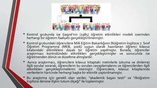 • Kontrol grubunda ise Gagné’nin (1985) öğretim etkinlikleri modeli üzerinden
herhangi bir öğretim faaliyeti gerçekleştirilmemiştir.
• Kontrol grubundaki öğrencilere Milli Eğitim Bakanlığının İlköğretim İngilizce 7. Sınıf
Öğretim Programına (MEB, 2006) uygun olarak hazırlanan öğrenci kılavuz
kitabındaki etkinliklere dayalı bir öğretim yapılmıştır. Burada, öğrenciler
araştırmacı kontrolündeki etkinlikleri gerçekleştirmişler ve sonucunda ise
öğretmenden dönüt ve düzeltme almışlardır.
• Ayrıca araştırmacı, öğrencilere kılavuz kitaptaki metinlerle (okuma ve dinleme)
ilgili sorular sorarak, öğrencilerin bu soruları cevaplamalarını ve öğrencilerden ilgili
etkinlikleri gerçekleştirmelerini istemiştir. Öğrencilere, kılavuz kitaplarında
verilenlerin haricinde herhangi başka bir etkinlik yaptırılmamıştır.
• Bu araştırma için gerekli olan veriler, “akademik başarı testi” ve “ilköğretim
İngilizce dersine ilişkin tutum ölçeği” ile toplanmıştır.
 