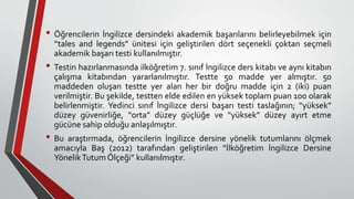 • Öğrencilerin İngilizce dersindeki akademik başarılarını belirleyebilmek için
“tales and legends” ünitesi için geliştirilen dört seçenekli çoktan seçmeli
akademik başarı testi kullanılmıştır.
• Testin hazırlanmasında ilköğretim 7. sınıf İngilizce ders kitabı ve aynı kitabın
çalışma kitabından yararlanılmıştır. Testte 50 madde yer almıştır. 50
maddeden oluşan testte yer alan her bir doğru madde için 2 (iki) puan
verilmiştir. Bu şekilde, testten elde edilen en yüksek toplam puan 100 olarak
belirlenmiştir. Yedinci sınıf İngilizce dersi başarı testi taslağının; “yüksek”
düzey güvenirliğe, “orta” düzey güçlüğe ve “yüksek” düzey ayırt etme
gücüne sahip olduğu anlaşılmıştır.
• Bu araştırmada, öğrencilerin İngilizce dersine yönelik tutumlarını ölçmek
amacıyla Baş (2012) tarafından geliştirilen “İlköğretim İngilizce Dersine
YönelikTutum Ölçeği” kullanılmıştır.
 