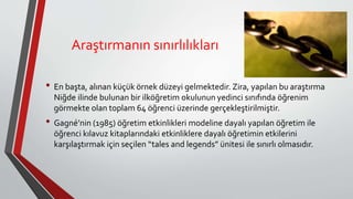 Araştırmanın sınırlılıkları
• En başta, alınan küçük örnek düzeyi gelmektedir. Zira, yapılan bu araştırma
Niğde ilinde bulunan bir ilköğretim okulunun yedinci sınıfında öğrenim
görmekte olan toplam 64 öğrenci üzerinde gerçekleştirilmiştir.
• Gagné’nin (1985) öğretim etkinlikleri modeline dayalı yapılan öğretim ile
öğrenci kılavuz kitaplarındaki etkinliklere dayalı öğretimin etkilerini
karşılaştırmak için seçilen “tales and legends” ünitesi ile sınırlı olmasıdır.
 