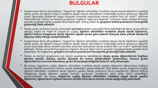 BULGULAR
• Araştırmanın birinci alt problemi, “Gagné’nin öğretim etkinlikleri modeline dayalı olarak öğretimin yapıldığı
deney grubu ile öğrenci kılavuz kitabına dayalı olarak etkinliklerin kullanıldığı kontrol grubunun öğretim
süreci sonundaki akademik başarı düzeyleri arasında istatistiksel olarak anlamlı fark var mıdır?” şeklinde
ifade edilmişti. Deney ve kontrol gruplarının İngilizce “tales and legends” ünitesine ilişkin akademik başarı
puanları karşılaştırılarak aradaki farka bakılmıştır. Sonuç itibari ile grupların öntest puanlarının homojenlik
gösterdiği ifade edilebilir.
• Deney grubu ve kontrol grubu arasındaki son test puanları arasındaki farka bakıldığında deney grubu lehine
olduğu, başka bir ifade ile Gagné’nin (1985) öğretim etkinlikleri modeline dayalı olarak öğretimin,
öğrenci kılavuz kitaplarına dayalı öğretim yapılan gruba göre anlamlı düzeyde daha yüksek akademik
başarıya sahip olduğu anlaşılmaktadır.
• Araştırmanın ikinci alt problemi, “Gagné’nin öğretim etkinlikleri modeline dayalı olarak öğretimin yapıldığı
deney grubu ile öğrenci kılavuz kitabına dayalı olarak etkinliklerin kullanıldığı kontrol grubunun öğretim
süreci sonundaki derse yönelik tutumları arasında istatistiksel olarak anlamlı fark var mıdır?” şeklinde ifade
edilmişti. Deney ve kontrol gruplarının İngilizce dersine ilişkin tutum puanları karşılaştırılarak aradaki farka
bakılmıştır. Bu bağlamda, grupların ön tutum puanlarının homojenlik gösterdiği ifade edilebilir.
• Deney ve kontrol gruplarının son tutum puanlarına bakıldığında deney grubu öğrencilerinin İngilizce
dersine yönelik oldukça olumlu düzeyde bir tutum geliştirdikleri gözlenirken, kontrol grubu
öğrencilerinin tutumlarında deney grubu ile karşılaştırıldığında fazla bir artış olmamıştır.
• Bu sonuç, Gagné’nin (1985) öğretim etkinlikleri modeline dayalı yapılan öğretimin öğrencilerin İngilizce
dersine yönelik tutumlarını olumlu yönde etkilediğini göstermektedir. Elde edilen sonuç, Gagné’nin (1985)
öğretim etkinlikleri modeline dayalı öğretim yapılan deney grubunun tutum puanlarının, öğrenci kılavuz
kitaplarına dayalı öğretim yapılan kontrol grubunun puanlarına göre daha fazla yükseldiğini
göstermektedir. Bu husus, Gagné’nin (1985) öğretim etkinlikleri modeline dayalı olarak yapılan
öğretimin, öğrencilerin İngilizce dersine yönelik tutumlarını olumlu yönde değiştirdiği şeklindedir.
 