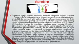 ÖNERİLER
• Gagné’nin (1985) öğretim etkinlikleri modelinin ilköğretim İngilizce dersinde
öğrencilerin akademik başarılarına ve derse yönelik tutumlarına yönelik etkilerinin
araştırıldığı bu çalışmada elde edilen bulgular ışığında; öğretmenlerin derslerini
mutlaka planlamaları gerektiği ve derslerini planlarken Gagné’nin (1985) sunmuş
olduğu öğretim etkinliklerini derslerinde kullanmaları önerilebilir. Bunun yanında,
öğretmenlerin önerilen bu etkinlikleri yaptıktan sonra, mutlaka öğrencilerin
öğrendiklerini kullanabilecekleri ve öğrendiklerini transfer edebilecekleri ortamları
oluşturmaları gerekmektedir. Nitekim, her ne kadar öğrencinin konuya ilişkin
dikkati çekilse ve öğrenci güdülense de, öğrencinin öğrendiklerini kullanabileceği
ortamların oluşturulamaması öğrenmenin kalıcılığını olumsuz yönde etkileyebilir.
Bunun dışında, öğretim programları ve buna yönelik olarak ders kitapları
hazırlanırken Gagné’nin (1985) öğretim etkinlikleri modelindeki sistematiğin
bunlara yansıtılması, her ders için Gagné’nin (1985) modelini dikkate alan eğitsel
bilgisayar yazılımlarının hazırlanması önerilebilir. Öğretmenlerin Gagné’nin (1985)
sunmuş olduğu öğretim etkinliklerini derslerinde etkili kullanmalarına yönelik
olarak da eğitimden geçirilmesi son derece önemli görülmektedir.
 
