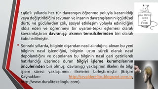 • 1960’lı yıllarda her tür davranışın öğrenme yoluyla kazanıldığı
veya değiştirildiğini savunan ve insanın davranışlarının içgüdüsel
dürtü ve güdülerden çok, sosyal etkileşim yoluyla edinildiğini
iddia eden ve öğrenmeyi bir uyaran-tepki eşlemesi olarak
kavramlaştıran davranışçı akımın temsilcilerinden biri olarak
kabul edilmiştir.
• Sonraki yıllarda, bilginin dışarıdan nasıl alındığını, alınan bu yeni
bilginin nasıl işlendiğini, bilginin uzun süreli olarak nasıl
depolandığını ve depolanan bu bilginin nasıl geri getirilerek
hatırlandığı üzerinde duran bilgiyi işleme kuramcılarının
öncülerinden biri olmuş, davranışçı yaklaşımın ilkeleri ile bilgi
işlem süreci yaklaşımının ilkelerini birleştirmiştir (Erişim
Kaynakları: http://sevaldereli01.blogspot.com.tr,
http://www.duralitekelioglu.com).
 