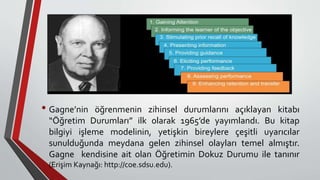 • Gagne’nin öğrenmenin zihinsel durumlarını açıklayan kitabı
“Öğretim Durumları” ilk olarak 1965’de yayımlandı. Bu kitap
bilgiyi işleme modelinin, yetişkin bireylere çeşitli uyarıcılar
sunulduğunda meydana gelen zihinsel olayları temel almıştır.
Gagne kendisine ait olan Öğretimin Dokuz Durumu ile tanınır
(Erişim Kaynağı: http://coe.sdsu.edu).
 