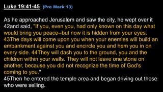Luke 19:41-45 (Pre Mark 13)
As he approached Jerusalem and saw the city, he wept over it
42and said, "If you, even you, ha...
