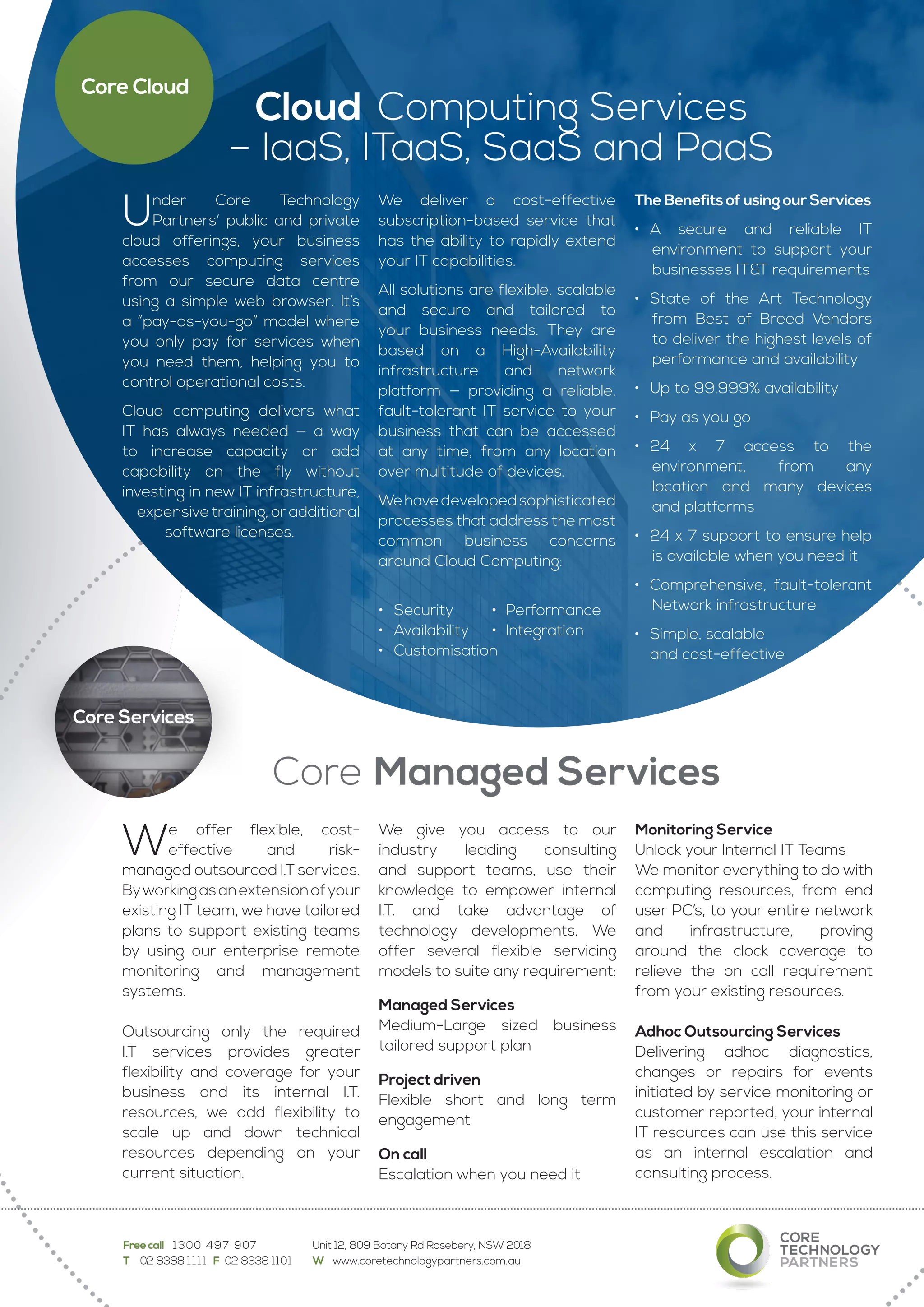 Cloud Computing Services
– IaaS, ITaaS, SaaS and PaaS
We offer flexible, cost-
effective and risk-
managed outsourced I.T services.
Byworkingasanextensionofyour
existing IT team, we have tailored
plans to support existing teams
by using our enterprise remote
monitoring and management
systems.
Outsourcing only the required
I.T services provides greater
flexibility and coverage for your
business and its internal I.T.
resources, we add flexibility to
scale up and down technical
resources depending on your
current situation.
We give you access to our
industry leading consulting
and support teams, use their
knowledge to empower internal
I.T. and take advantage of
technology developments. We
offer several flexible servicing
models to suite any requirement:
Managed Services
Medium-Large sized business
tailored support plan
Project driven
Flexible short and long term
engagement
On call
Escalation when you need it
Monitoring Service
Unlock your Internal IT Teams
We monitor everything to do with
computing resources, from end
user PC’s, to your entire network
and infrastructure, proving
around the clock coverage to
relieve the on call requirement
from your existing resources.
Adhoc Outsourcing Services
Delivering adhoc diagnostics,
changes or repairs for events
initiated by service monitoring or
customer reported, your internal
IT resources can use this service
as an internal escalation and
consulting process.
Under Core Technology
Partners’ public and private
cloud offerings, your business
accesses computing services
from our secure data centre
using a simple web browser. It’s
a “pay-as-you-go” model where
you only pay for services when
you need them, helping you to
control operational costs.
Cloud computing delivers what
IT has always needed — a way
to increase capacity or add
capability on the fly without
investing in new IT infrastructure,
expensive training, or additional
software licenses.
We deliver a cost-effective
subscription-based service that
has the ability to rapidly extend
your IT capabilities.
All solutions are flexible, scalable
and secure and tailored to
your business needs. They are
based on a High-Availability
infrastructure and network
platform — providing a reliable,
fault-tolerant IT service to your
business that can be accessed
at any time, from any location
over multitude of devices.
Wehavedevelopedsophisticated
processes that address the most
common business concerns
around Cloud Computing:
•	 Security 	 •	 Performance
•	 Availability 	 •	 Integration
•	 Customisation
The Benefits of using our Services
•	 A secure and reliable IT
environment to support your
businesses IT&T requirements
•	 State of the Art Technology
from Best of Breed Vendors
to deliver the highest levels of
performance and availability
•	 Up to 99.999% availability
•	 Pay as you go
•	 24 x 7 access to the
environment, from any
location and many devices
and platforms
•	 24 x 7 support to ensure help
is available when you need it
•	 Comprehensive, fault-tolerant
Network infrastructure
•	 Simple, scalable
	 and cost-effective
Free call 1300 497 907	 Unit 12, 809 Botany Rd Rosebery, NSW 2018
T 	 02 8388 1111  F  02 8338 1101	 W www.coretechnologypartners.com.au
Core Cloud
Core Managed Services
Core Services
 