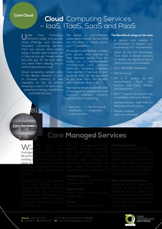 Cloud Computing Services
– IaaS, ITaaS, SaaS and PaaS
We offer flexible, cost-
effective and risk-
managed outsourced I.T services.
Byworkingasanextensionofyour
existing IT team, we have tailored
plans to support existing teams
by using our enterprise remote
monitoring and management
systems.
Outsourcing only the required
I.T services provides greater
flexibility and coverage for your
business and its internal I.T.
resources, we add flexibility to
scale up and down technical
resources depending on your
current situation.
We give you access to our
industry leading consulting
and support teams, use their
knowledge to empower internal
I.T. and take advantage of
technology developments. We
offer several flexible servicing
models to suite any requirement:
Managed Services
Medium-Large sized business
tailored support plan
Project driven
Flexible short and long term
engagement
On call
Escalation when you need it
Monitoring Service
Unlock your Internal IT Teams
We monitor everything to do with
computing resources, from end
user PC’s, to your entire network
and infrastructure, proving
around the clock coverage to
relieve the on call requirement
from your existing resources.
Adhoc Outsourcing Services
Delivering adhoc diagnostics,
changes or repairs for events
initiated by service monitoring or
customer reported, your internal
IT resources can use this service
as an internal escalation and
consulting process.
Under Core Technology
Partners’ public and private
cloud offerings, your business
accesses computing services
from our secure data centre
using a simple web browser. It’s
a “pay-as-you-go” model where
you only pay for services when
you need them, helping you to
control operational costs.
Cloud computing delivers what
IT has always needed — a way
to increase capacity or add
capability on the fly without
investing in new IT infrastructure,
expensive training, or additional
software licenses.
We deliver a cost-effective
subscription-based service that
has the ability to rapidly extend
your IT capabilities.
All solutions are flexible, scalable
and secure and tailored to
your business needs. They are
based on a High-Availability
infrastructure and network
platform — providing a reliable,
fault-tolerant IT service to your
business that can be accessed
at any time, from any location
over multitude of devices.
Wehavedevelopedsophisticated
processes that address the most
common business concerns
around Cloud Computing:
•	 Security 	 •	 Performance
•	 Availability 	 •	 Integration
•	 Customisation
The Benefits of using our Services
•	 A secure and reliable IT
environment to support your
businesses IT&T requirements
•	 State of the Art Technology
from Best of Breed Vendors
to deliver the highest levels of
performance and availability
•	 Up to 99.999% availability
•	 Pay as you go
•	 24 x 7 access to the
environment, from any
location and many devices
and platforms
•	 24 x 7 support to ensure help
is available when you need it
•	 Comprehensive, fault-tolerant
Network infrastructure
•	 Simple, scalable
	 and cost-effective
Free call 1300 497 907	 Unit 12, 809 Botany Rd Rosebery, NSW 2018
T 	 02 8388 1111  F  02 8338 1101	 W www.coretechnologypartners.com.au
Core Cloud
Core Managed Services
Core Services
 