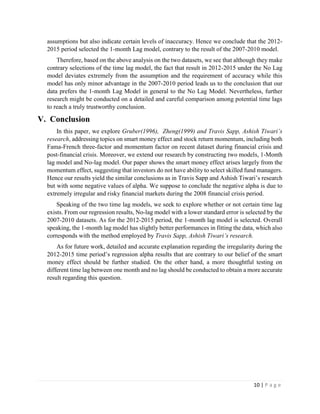 10 | P a g e
assumptions but also indicate certain levels of inaccuracy. Hence we conclude that the 2012-
2015 period selected the 1-month Lag model, contrary to the result of the 2007-2010 model.
Therefore, based on the above analysis on the two datasets, we see that although they make
contrary selections of the time lag model, the fact that result in 2012-2015 under the No Lag
model deviates extremely from the assumption and the requirement of accuracy while this
model has only minor advantage in the 2007-2010 period leads us to the conclusion that our
data prefers the 1-month Lag Model in general to the No Lag Model. Nevertheless, further
research might be conducted on a detailed and careful comparison among potential time lags
to reach a truly trustworthy conclusion.
V. Conclusion
In this paper, we explore Gruber(1996), Zheng(1999) and Travis Sapp, Ashish Tiwari’s
research, addressing topics on smart money effect and stock return momentum, including both
Fama-French three-factor and momentum factor on recent dataset during financial crisis and
post-financial crisis. Moreover, we extend our research by constructing two models, 1-Month
lag model and No-lag model. Our paper shows the smart money effect arises largely from the
momentum effect, suggesting that investors do not have ability to select skilled fund managers.
Hence our results yield the similar conclusions as in Travis Sapp and Ashish Tiwari’s research
but with some negative values of alpha. We suppose to conclude the negative alpha is due to
extremely irregular and risky financial markets during the 2008 financial crisis period.
Speaking of the two time lag models, we seek to explore whether or not certain time lag
exists. From our regression results, No-lag model with a lower standard error is selected by the
2007-2010 datasets. As for the 2012-2015 period, the 1-month lag model is selected. Overall
speaking, the 1-month lag model has slightly better performances in fitting the data, which also
corresponds with the method employed by Travis Sapp, Ashish Tiwari’s research.
As for future work, detailed and accurate explanation regarding the irregularity during the
2012-2015 time period’s regression alpha results that are contrary to our belief of the smart
money effect should be further studied. On the other hand, a more thoughtful testing on
different time lag between one month and no lag should be conducted to obtain a more accurate
result regarding this question.
 