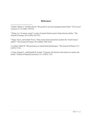 11 | P a g e
References
i Gruber, Martin J. "Another puzzle: The growth in actively managed mutual funds." The journal
of finance 51.3 (1996): 783-810.
ii Zheng, Lu. "Is money smart? A study of mutual fund investors' fund selection ability." The
Journal of Finance 54.3 (1999): 901-933.
iii Sapp, Travis, and Ashish Tiwari. "Does stock return momentum explain the “smart money”
effect?." The Journal of Finance 59.6 (2004): 2605-2622.
iv Carhart, Mark M. "On persistence in mutual fund performance." The Journal of finance 52.1
(1997): 57-82.
v Fama, Eugene F., and Kenneth R. French. "Common risk factors in the returns on stocks and
bonds." Journal of financial economics 33.1 (1993): 3-56.
 