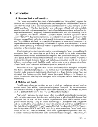 2 | P a g e
I. Introduction:
1.1 Literature Review and Incentives:
The “smart money effect” hypothesis of Gruber (1996)i
and Zheng (1999)ii
suggests that
investors have selection ability. There are some fund managers and some individual investors
can detect those high-skilled fund managers and send their money to skilled managers. Gruber
(1996) and Zheng (1999) show that the short term performance of funds with inflows (which
equally means with positive net cash flows) is significantly better than those with outflows(or
negative net cash flows), suggesting that mutual fund investors have selection ability. And in
Travis Sapp and Ashish Tiwari’s research “Does Stock Return Momentum Explain the “Smart
Money” Effect?”iii
, they take momentum into account and try to answer the question: whether
the smart money effect is really due to fund-specific information as suggested by Gruber(1996)
and Zheng(1999), or whether it can be explained by exposure to momentum. Momentum is an
important common factor in explaining stock returns, as explored by Carhart(1997)iv
. Carhart
shows that the previously documented evidence of persistence in mutual fund performance is
not robust to the momentum factor.
Combining the above two interesting topics, we want to examine “smart money effect with
momentum factor” on recent data and particularly we would like to make a comparison
between the financial crisis period and the recent period. Our guess is that during the financial
crisis period, due to the nature of the unstable and risky market and the fact that people make
irrational investment decisions during such turbulence, momentum would have a limited
influence on the alpha, which should be smaller and even turn negative using the three-factor
Fama-French Modelv
compared with both the prior and post crisis period.
In addition, in Travis Sapp and Ashish Tiwari’s research they made the implicit assumption
that there is a potential one time-period (one month in their research) lag between the time that
investors make investment decisions and either invest in or divest from the mutual funds and
the actual time that corresponding funds’ returns show actual differences. In this paper we
would like to further challenge this assumption by including two different models regarding
the time-lag.
1.2 Modeling and Results
To address the above two questions we have in mind, we conduct our research based on
data of mutual funds within a cross-sectional regression framework. We use the complete
universe of diversified U.S. equity mutual funds for the period of 2007-2010 and for the period
of 2012-2015 in CRSP Survivor-Bias Free U.S Mutual Fund Database.
We begin by exploring the smart money effect by explicitly controlling for momentum.
After excluding momentum, if the investors are indeed able to select high-skilled mutual fund
managers, then the new cash flows to those outperformance funds should continue to earn
positive returns anyway. Using the similar methodology as Gruber(1996) and Zheng(1999)
did, we construct two new portfolios of funds with different net cash flows, named “Positive
Net Cash Flow Portfolio(PNCF)” and “Negative Net Cash Flow Portfolio(NNCF)”. Then, we
run the regression of PNCF and NNCF respectively on the three-factor Fama-French model
which are Market Excess Return(MExR), small minus big(SMB) and high minus low(HML).
Secondly, we include the momentum factor and run the regressions again. To be noticed, we
 