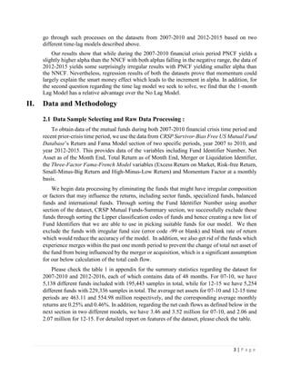 3 | P a g e
go through such processes on the datasets from 2007-2010 and 2012-2015 based on two
different time-lag models described above.
Our results show that while during the 2007-2010 financial crisis period PNCF yields a
slightly higher alpha than the NNCF with both alphas falling in the negative range, the data of
2012-2015 yields some surprisingly irregular results with PNCF yielding smaller alpha than
the NNCF. Nevertheless, regression results of both the datasets prove that momentum could
largely explain the smart money effect which leads to the increment in alpha. In addition, for
the second question regarding the time lag model we seek to solve, we find that the 1-month
Lag Model has a relative advantage over the No Lag Model.
II. Data and Methodology
2.1 Data Sample Selecting and Raw Data Processing :
To obtain data of the mutual funds during both 2007-2010 financial crisis time period and
recent prior-crisis time period, we use the data from CRSP Survivor-Bias Free US Mutual Fund
Database’s Return and Fama Model section of two specific periods, year 2007 to 2010, and
year 2012-2015. This provides data of the variables including Fund Identifier Number, Net
Asset as of the Month End, Total Return as of Month End, Merger or Liquidation Identifier,
the Three-Factor Fama-French Model variables (Excess Return on Market, Risk-free Return,
Small-Minus-Big Return and High-Minus-Low Return) and Momentum Factor at a monthly
basis.
We begin data processing by eliminating the funds that might have irregular composition
or factors that may influence the returns, including sector funds, specialized funds, balanced
funds and international funds. Through sorting the Fund Identifier Number using another
section of the dataset, CRSP Mutual Funds-Summary section, we successfully exclude those
funds through sorting the Lipper classification codes of funds and hence creating a new list of
Fund Identifiers that we are able to use in picking suitable funds for our model. We then
exclude the funds with irregular fund size (error code -99 or blank) and blank rate of return
which would reduce the accuracy of the model. In addition, we also get rid of the funds which
experience merges within the past one month period to prevent the change of total net asset of
the fund from being influenced by the merger or acquisition, which is a significant assumption
for our below calculation of the total cash flow.
Please check the table 1 in appendix for the summary statistics regarding the dataset for
2007-2010 and 2012-2016, each of which contains data of 48 months. For 07-10, we have
5,138 different funds included with 195,443 samples in total, while for 12-15 we have 5,254
different funds with 229,336 samples in total. The average net assets for 07-10 and 12-15 time
periods are 463.11 and 554.98 million respectively, and the corresponding average monthly
returns are 0.25% and 0.46%. In addition, regarding the net cash flows as defined below in the
next section in two different models, we have 3.46 and 3.52 million for 07-10, and 2.06 and
2.07 million for 12-15. For detailed report on features of the dataset, please check the table.
 