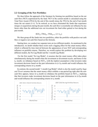 4 | P a g e
2.2 Grouping of the New Portfolios:
We then follow the approach of the literature by forming two portfolios based on the net
cash flow (NCF) experienced by the fund. NCF in the current month is calculated using the
Total Next Assent (TNA) by the end of this month minus the TNA by the end of last month
times the net return (1+r). To be noticed, as we have eliminated the funds that experience
merges or acquisitions during the past month, the cash flow is essentially not influence by any
factor other than the additional new net investment the fund either gained or lost during the
past month.
𝑁𝐶𝐹𝑖,𝑡=𝑇𝑁𝐴𝑖,𝑡- 𝑇𝑁𝐴𝑖,𝑡−1×(1+𝑟𝑖,𝑡)
We then group all the funds into two portfolios, either the portfolio with positive net cash
flow or negative net cash flow based on this formula.
Starting here, we conduct two separate tests on two different models. As mentioned in the
introduction, we doubt whether there exists such a lagging effect for the smart money effect,
which is reflected by time interval between the appearances of new NCF and corresponding
influence on portfolio returns. Therefore, we would explore this problem by developing two
different models, the No Lag Model and the 1-month Lag Model.
For the first model ‘No Lag Model’, it assumes that the smart money effect takes place
simultaneously during the month when the investment or divestment occurs, and hence in the
tth month, we rebalance based on NCFi,t, with the implicit assumption is that investors make
investment decisions based on the past information in (t-1)th month and would influence the
corresponding returns in tth month.
In contrast, the second model ‘1-month Lag Model’ which is also the model used by Sapp
and Tiwari assumes that the smart money effect exhibits a one-period lag right after the new
cash flow appears, hence in tth month we rebalance the portfolio based on NCFi,t-1, implying
that that investors make investment decisions based on the past information in (t-2)th month
and would influence the corresponding returns in tth month.
-15
-10
-5
0
5
10
PortfolioReturns(in%)
Month/Year
2007-2010 1-Month Portfolio Returns
-15
-10
-5
0
5
10
PortfolioReturns(in%)
Month/Year
2007-2010 No-lag Portfolio Returns
 