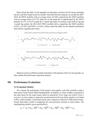 6 | P a g e
Please check the table 2 in the appendix for descriptive statistics for the returns including
the new cash flow based on the two models. Note that from the summary we see that for 2007-
2010, the PNCF portfolio with an average return of 0.26% outperforms the NNCF portfolio
with an average return of 0.15% under the no lag mode but it outperformed by the NNCF
portfolio (0.17% vs 0.21%) under the 1-month lag model. In contrast, under both no lag and
1-month lag models, the 2012-2015 PNCF portfolio fail to outperform the NNCF portfolio
(0.35% vs 0.59% and 0.40% vs 0.41%). Please check the tables for the detailed information
and statistics regarding the returns.
Based on such two different models and returns of the datasets of the two time periods, we
then conduct the performance regression analysis.
III. Performance Evaluation:
3.1 Evaluation Models:
We evaluate the performance of the positive and negative cash flow portfolios using a
three-factor Fama-French Model fundamentally. In addition, to check whether momentum is
the main factor for the smart money effect as claimed by Travis Sapp and Ashish Tiwari’s
research, we also conduct a regression research based on the four-factor model as in Carhart
(1997), which includes a momentum factor and is superior to both the CAPM and the Fama-
French three-factor model in explaining the cross-sectional variation in fund returns. The
benchmarking model is given specifically by:
𝑟𝑝,𝑡 = 𝛼 𝑝 + 𝛽1,𝑝 ∙ 𝑅 𝑝,𝑡
𝑚𝑘𝑡
+ 𝛽2,𝑝 ∙ 𝑅 𝑝,𝑡
𝑆𝑀𝐵
+ 𝛽3,𝑝 ∙ 𝑅 𝑝,𝑡
𝐻𝑀𝐿
+ 𝛽4,𝑝 ∙ 𝑅 𝑝,𝑡
𝑀𝑜𝑚
+ 𝜖 𝑝,𝑡
-5
0
5
2012-2015 1-Month Portfolio Returns(Positive/ Negative NCF)
Postive NCF Negative NCF
-5
0
5
2012-2015 No-lag Portfolio Returns (Positive/ Neative NCF)
Positive NCF Negative NCF
 