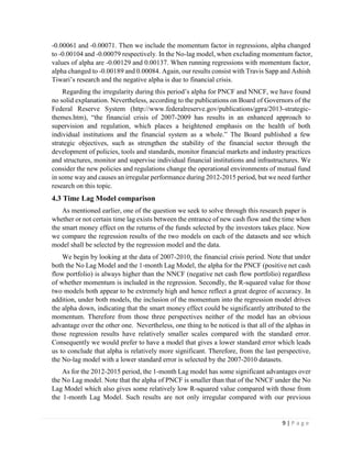 9 | P a g e
-0.00061 and -0.00071. Then we include the momentum factor in regressions, alpha changed
to -0.00104 and -0.00079 respectively. In the No-lag model, when excluding momentum factor,
values of alpha are -0.00129 and 0.00137. When running regressions with momentum factor,
alpha changed to -0.00189 and 0.00084. Again, our results consist with Travis Sapp and Ashish
Tiwari’s research and the negative alpha is due to financial crisis.
Regarding the irregularity during this period’s alpha for PNCF and NNCF, we have found
no solid explanation. Nevertheless, according to the publications on Board of Governors of the
Federal Reserve System (http://www.federalreserve.gov/publications/gpra/2013-strategic-
themes.htm), “the financial crisis of 2007-2009 has results in an enhanced approach to
supervision and regulation, which places a heightened emphasis on the health of both
individual institutions and the financial system as a whole.” The Board published a few
strategic objectives, such as strengthen the stability of the financial sector through the
development of policies, tools and standards, monitor financial markets and industry practices
and structures, monitor and supervise individual financial institutions and infrastructures. We
consider the new policies and regulations change the operational environments of mutual fund
in some way and causes an irregular performance during 2012-2015 period, but we need further
research on this topic.
4.3 Time Lag Model comparison
As mentioned earlier, one of the question we seek to solve through this research paper is
whether or not certain time lag exists between the entrance of new cash flow and the time when
the smart money effect on the returns of the funds selected by the investors takes place. Now
we compare the regression results of the two models on each of the datasets and see which
model shall be selected by the regression model and the data.
We begin by looking at the data of 2007-2010, the financial crisis period. Note that under
both the No Lag Model and the 1-month Lag Model, the alpha for the PNCF (positive net cash
flow portfolio) is always higher than the NNCF (negative net cash flow portfolio) regardless
of whether momentum is included in the regression. Secondly, the R-squared value for those
two models both appear to be extremely high and hence reflect a great degree of accuracy. In
addition, under both models, the inclusion of the momentum into the regression model drives
the alpha down, indicating that the smart money effect could be significantly attributed to the
momentum. Therefore from those three perspectives neither of the model has an obvious
advantage over the other one. Nevertheless, one thing to be noticed is that all of the alphas in
those regression results have relatively smaller scales compared with the standard error.
Consequently we would prefer to have a model that gives a lower standard error which leads
us to conclude that alpha is relatively more significant. Therefore, from the last perspective,
the No-lag model with a lower standard error is selected by the 2007-2010 datasets.
As for the 2012-2015 period, the 1-month Lag model has some significant advantages over
the No Lag model. Note that the alpha of PNCF is smaller than that of the NNCF under the No
Lag Model which also gives some relatively low R-squared value compared with those from
the 1-month Lag Model. Such results are not only irregular compared with our previous
 