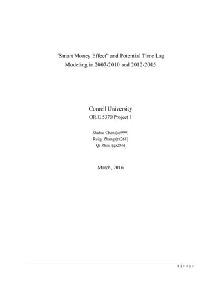 1 | P a g e
“Smart Money Effect” and Potential Time Lag
Modeling in 2007-2010 and 2012-2015
Cornell University
ORIE 5370 Project 1
Shabai Chen (sc999)
Ruiqi Zhang (rz268)
Qi Zhou (qz256)
March, 2016
 