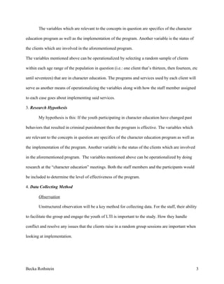 The variables which are relevant to the concepts in question are specifics of the character
education program as well as the implementation of the program. Another variable is the status of
the clients which are involved in the aforementioned program.
The variables mentioned above can be operationalized by selecting a random sample of clients
within each age range of the population in question (i.e.: one client that’s thirteen, then fourteen, etc
until seventeen) that are in character education. The programs and services used by each client will
serve as another means of operationalizing the variables along with how the staff member assigned
to each case goes about implementing said services.
3. Research Hypothesis
My hypothesis is this: If the youth participating in character education have changed past
behaviors that resulted in criminal punishment then the program is effective. The variables which
are relevant to the concepts in question are specifics of the character education program as well as
the implementation of the program. Another variable is the status of the clients which are involved
in the aforementioned program. The variables mentioned above can be operationalized by doing
research at the “character education” meetings. Both the staff members and the participants would
be included to determine the level of effectiveness of the program.
4. Data Collecting Method
Observation
Unstructured observation will be a key method for collecting data. For the staff, their ability
to facilitate the group and engage the youth of LTI is important to the study. How they handle
conflict and resolve any issues that the clients raise in a random group sessions are important when
looking at implementation.
Becka Rothstein 3
 