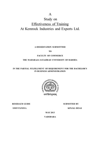 A
Study on
Effectiveness of Training
At Kemrock Industries and Exports Ltd.
A DISSERTATION SUBMITTTED
TO
FACULTY OF COMMERCE
THE MAHARAJA SAYAJIRAO UNIVERSITY OF BARODA
IN THE PARTIAL FULFILLMENT OF REQUIREMENT FOR THE BACHELOR’S
IN BUSINESS ADMINISTRATION
RESERACH GUIDE SUBMITTED BY
SMIT PANDYA KINJAL DESAI
MAY 2013
VADODARA
 