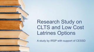 Research Study on
CLTS and Low Cost
Latrines Options
A study by IRSP with support of CESSD
 