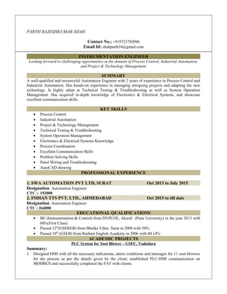 PARTH RAJESHKUMAR SHAH
Contact No.: +919723782096
Email Id: shahparth34@gmail.com
INSTRUMENTATION ENGINEER
Looking forward to challenging opportunities in the domain of Process Control, Industrial Automation,
and Project & Technology Management
SUMMARY
A well-qualified and resourceful Automation Engineer with 2 years of experience in Process Control and
Industrial Automation. Has hands-on experience in managing intriguing projects and adapting the new
technology. Is highly adept at Technical Testing & Troubleshooting as well as System Operation
Management. Has acquired in-depth knowledge of Electronics & Electrical Systems, and showcase
excellent communication skills.
KEY SKILLS
• Process Control
• Industrial Automation
• Project & Technology Management
• Technical Testing & Troubleshooting
• System Operation Management
• Electronics & Electrical Systems Knowledge
• Process Coordination
• Excellent Communication Skills
• Problem Solving Skills
• Panel Wiring and Troubleshooting
• AutoCAD drawing
PROFESSIONAL EXPERIENCE
1. SWA AUTOMATION PVT LTD, SURAT Oct 2013 to July 2015
Designation: Automation Engineer
CTC :- 192000
2. INDIAN TTS PVT. LTD., AHMEDABAD Oct 2015 to till date
Designation: Automation Engineer
CTC : 264000
EDUCATIONAL QUALIFICATIONS
• BE (Instrumentation & Control) from DYPCOE, Akurdi (Pune University) in the year 2013 with
60%(First Class)
• Passed 12th
(GSHSEB) from Bhulka Vihar, Surat in 2008 with 50%
• Passed 10th
(GSEB) from Radiant English Academy in 2006 with 80.14%
ACADEMIC PROJECTS
PLC System for Soot Blower – GSFC, Vadodara
Summary:
1. Designed HMI with all the necessary indications, alarm conditions and messages for 11 soot blowers
for the process as per the details given by the client, established PLC-HMI communication on
MODBUS and successfully completed the FAT with clients.
 
