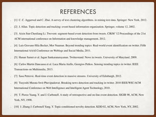 REFERENCES
. [1]  C. C. Aggarwal and C. Zhai. A survey of text clustering algorithms. in mining text data. Springer: New York, 2012.
. [2]  J. Allan. Topic detection and tracking: event-based information organization. Springer, volume 12, 2002.
. [3]  Aixin Sun Chenliang Li. Twevent: segment-based event detection from tweets. CIKM ’12 Proceedings of the 21st
ACM international conference on Information and knowledge management, 2012.
. [4]  Luis Gravano Hila Becker, Mor Naaman. Beyond trending topics: Real-world event identification on twitter. Fifth
International AAAI Conference on Weblogs and Social Media, 2011.
. [5]  Hanan Samet er al. Jagan Sankaranarayanan. Twitterstand: News in tweets. University of Maryland, 2009.
. [6]  Carlos Martin Dancausa et al. Luca Maria Aiello, Georgios Petkos. Sensing trending topics in twitter. IEEE
Transactions on Multimedia, 2013.
. [7]  Sasa Petrovic. Real-time event detection in massive streams. University of Edinburgh, 2012.
. [8]  Tsuyoshi Murata Swit Phuvipadawat. Breaking news detection and tracking in twitter. 2010 IEEE/WIC/ACM
International Conference on Web Intelligence and Intelligent Agent Technology, 2010.
. [9]  T. Pierce Yaang, Y. and J. Carbonell. A study of retrospective and on-line event detection. SIGIR 98, ACM, New
York, NY, 1998.
. [10]  J. Zhang J. Carbonell Yang, Y. Topic-conditioned novelty detection. KDD 02, ACM, New York, NY, 2002.
 