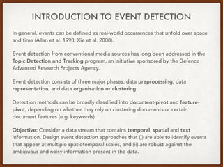 INTRODUCTION TO EVENT DETECTION
In general, events can be defined as real-world occurrences that unfold over space
and time (Allan et al. 1998; Xie et al. 2008).
Event detection from conventional media sources has long been addressed in the
Topic Detection and Tracking program, an initiative sponsored by the Defence
Advanced Research Projects Agency.
Event detection consists of three major phases: data preprocessing, data
representation, and data organisation or clustering.
Detection methods can be broadly classified into document-pivot and feature-
pivot, depending on whether they rely on clustering documents or certain
document features (e.g. keywords).
Objective: Consider a data stream that contains temporal, spatial and text
information. Design event detection approaches that (i) are able to identify events
that appear at multiple spatiotemporal scales, and (ii) are robust against the
ambiguous and noisy information present in the data.
 