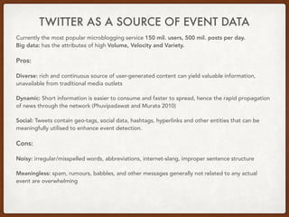TWITTER AS A SOURCE OF EVENT DATA
Currently the most popular microblogging service 150 mil. users, 500 mil. posts per day.
Big data: has the attributes of high Volume, Velocity and Variety.
Pros:
Diverse: rich and continuous source of user-generated content can yield valuable information,
unavailable from traditional media outlets
Dynamic: Short information is easier to consume and faster to spread, hence the rapid propagation
of news through the network (Phuvipadawat and Murata 2010)
Social: Tweets contain geo-tags, social data, hashtags, hyperlinks and other entities that can be
meaningfully utilised to enhance event detection.
Cons:
Noisy: irregular/misspelled words, abbreviations, internet-slang, improper sentence structure
Meaningless: spam, rumours, babbles, and other messages generally not related to any actual
event are overwhelming
 