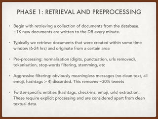 PHASE 1: RETRIEVAL AND PREPROCESSING
• Begin with retrieving a collection of documents from the database.  
~1K new documents are written to the DB every minute.
• Typically we retrieve documents that were created within some time
window (6-24 hrs) and originate from a certain area
• Pre-processing: normalisation (digits, punctuation, urls removed),
tokenisation, stop-words filtering, stemming, etc
• Aggressive filtering: obviously meaningless messages (no clean text, all
emoji, hashtags > 4) discarded. This removes ~30% tweets
• Twitter-specific entities (hashtags, check-ins, emoji, urls) extraction.
These require explicit processing and are considered apart from clean
textual data.
 