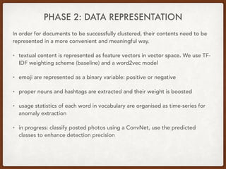 PHASE 2: DATA REPRESENTATION
In order for documents to be successfully clustered, their contents need to be
represented in a more convenient and meaningful way.
• textual content is represented as feature vectors in vector space. We use TF-
IDF weighting scheme (baseline) and a word2vec model
• emoji are represented as a binary variable: positive or negative
• proper nouns and hashtags are extracted and their weight is boosted
• usage statistics of each word in vocabulary are organised as time-series for
anomaly extraction
• in progress: classify posted photos using a ConvNet, use the predicted
classes to enhance detection precision
 