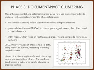 PHASE 3: DOCUMENT-PIVOT CLUSTERING
Using the representations obtained in phase 2, we now use clustering models to
obtain event candidates. Ensemble of models is used:
• hierarchical clustering model based on word-vector representations
• geo-model which uses DBSCAN to cluster geo-tagged tweets, then filter based
on textual content
• entity model, which relies on hashtags and proper nouns as input to hierarchical
clustering
DBSCAN is very good at processing geo-data,
being robust to outliers, detecting arbitrarily
shaped clusters.
Hierarchical clustering is useful with clustering
vector representations of text. The resulting
dendrogram is cut at a threshold distance to
produce clusters
 